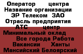 Оператор Call-центра › Название организации ­ ЭР-Телеком, ЗАО › Отрасль предприятия ­ АТС, call-центр › Минимальный оклад ­ 25 000 - Все города Работа » Вакансии   . Ханты-Мансийский,Белоярский г.